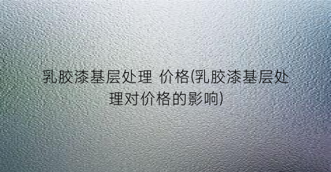 乳胶漆基层处理 价格(乳胶漆基层处理对价格的影响)